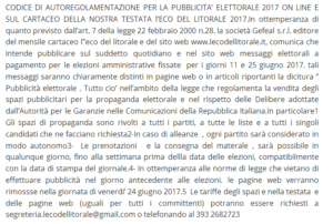 CODICE DI AUTOREGOLAMENTAZIONE PER LA PUBBLICITA' ELETTORALE 2017 ON LINE E SUL CARTACEO DELLA NOSTRA TESTATA l’ECO DEL LITORALE 2017.In ottemperanza di quanto previsto dall'art. 7 della legge 22 febbraio 2000 n.28. la società Gefeal s.r.l. editore del mensile cartaceo l''eco del litorale e del sito web www.lecodellitorale.it, comunica che intende pubblicare sul suddetto quotidiano e nel sito web messaggi elettorali a pagamento per le elezioni amministrative fissate per i giorni 11 e 25 giugno 2017. tali messaggi saranno chiaramente distinti in pagine web o in articoli riportanti la dicitura " Pubblicità elettorale . Tutto cio' nell'ambito della legge che regolamenta la vendita degli spazi pubblicitari per la propaganda elettorale e nel rispetto delle Delibere adottate dall'Autorità per le Garanzie nelle Comunicazioni della Repubblica Italiana.In particolare1 Gli spazi di propaganda sono rivolti a tutti i partiti, a tutte le liste e a tutti i singoli candidati che ne facciano richiesta2-In caso di alleanze , ogni partito sarà considerato in modo autonomo3- Le prenotazioni e la consegna del materale , sarà possibile in qualunque giorno, fino alla settimana prima dellla data delle elezioni, compatibilmente con la data di stampa del giornale.4- In ottemperanza alle norme di legge che vietano di effettuare pubblicità nel giorno antecedente alle elezioni. le pagine web verranno rimossse nella giornata di venerdi' 24 giugno 2017.5 Le tariffe degli spazi e nella testata e delle pagine web (uguali per tutti i committenti) potranno essere richiesti a segreteria.lecodellitorale@gmail.com o telefonando al 393 2682723